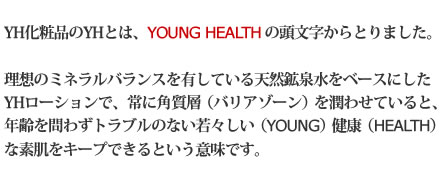 YH化粧品のYHとは、YOUNG　HEALTH の頭文字からとりました。理想のミネラルバランスを有している天然鉱泉水をベースにしたYHローションで、常に角質層（バリア）を潤わせていると、年齢を問わずトラブルのない若々しい（YOUNG）健康（HEALTH）な素肌をキープできるという意味です。