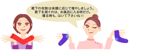 靴下の枚数は体調に応じて増やしましょう。靴下を脱ぐのは、お風呂に入るときだけ。寝るときも、はいて下さいね!!