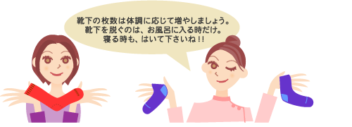 靴下の枚数は体調に応じて増やしましょう。靴下を脱ぐのは、お風呂に入るときだけ。寝るときも、はいて下さいね！！